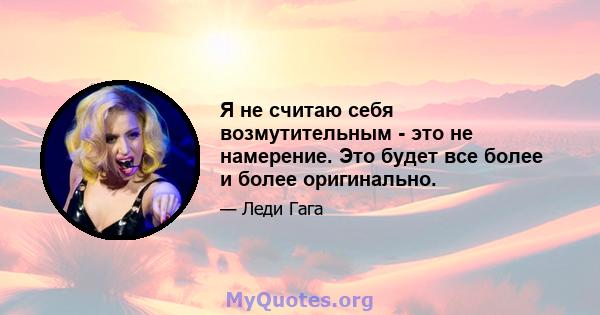 Я не считаю себя возмутительным - это не намерение. Это будет все более и более оригинально.