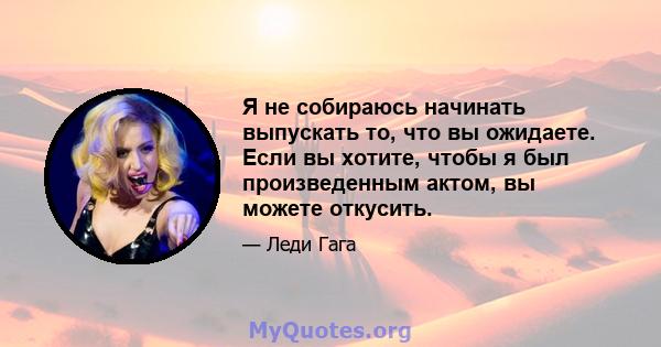 Я не собираюсь начинать выпускать то, что вы ожидаете. Если вы хотите, чтобы я был произведенным актом, вы можете откусить.