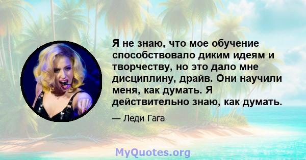 Я не знаю, что мое обучение способствовало диким идеям и творчеству, но это дало мне дисциплину, драйв. Они научили меня, как думать. Я действительно знаю, как думать.