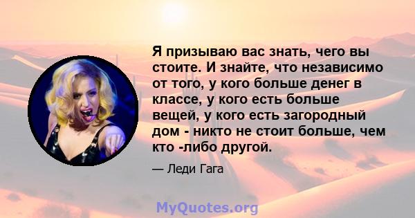 Я призываю вас знать, чего вы стоите. И знайте, что независимо от того, у кого больше денег в классе, у кого есть больше вещей, у кого есть загородный дом - никто не стоит больше, чем кто -либо другой.