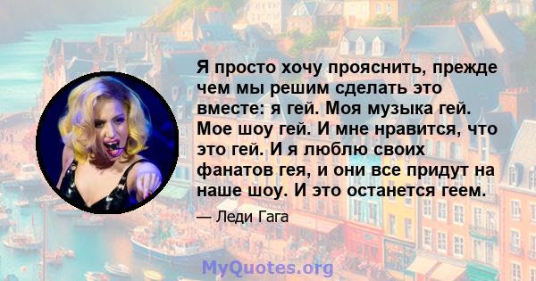 Я просто хочу прояснить, прежде чем мы решим сделать это вместе: я гей. Моя музыка гей. Мое шоу гей. И мне нравится, что это гей. И я люблю своих фанатов гея, и они все придут на наше шоу. И это останется геем.