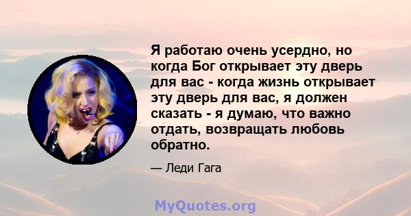 Я работаю очень усердно, но когда Бог открывает эту дверь для вас - когда жизнь открывает эту дверь для вас, я должен сказать - я думаю, что важно отдать, возвращать любовь обратно.