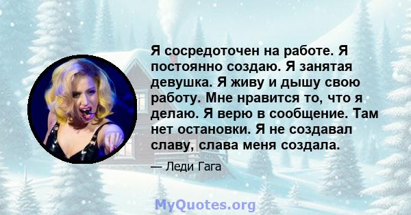 Я сосредоточен на работе. Я постоянно создаю. Я занятая девушка. Я живу и дышу свою работу. Мне нравится то, что я делаю. Я верю в сообщение. Там нет остановки. Я не создавал славу, слава меня создала.