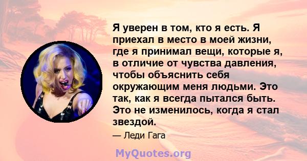 Я уверен в том, кто я есть. Я приехал в место в моей жизни, где я принимал вещи, которые я, в отличие от чувства давления, чтобы объяснить себя окружающим меня людьми. Это так, как я всегда пытался быть. Это не