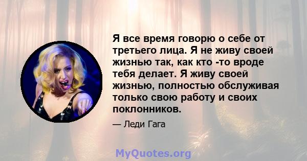 Я все время говорю о себе от третьего лица. Я не живу своей жизнью так, как кто -то вроде тебя делает. Я живу своей жизнью, полностью обслуживая только свою работу и своих поклонников.