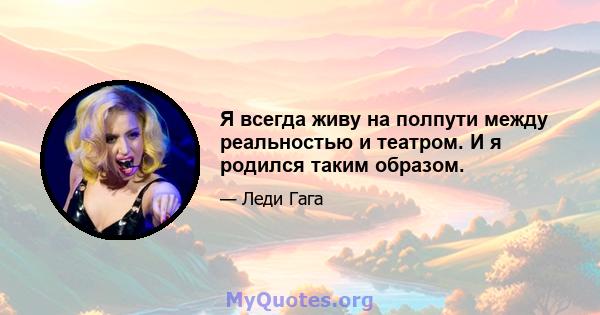 Я всегда живу на полпути между реальностью и театром. И я родился таким образом.