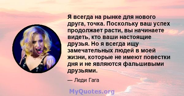 Я всегда на рынке для нового друга, точка. Поскольку ваш успех продолжает расти, вы начинаете видеть, кто ваши настоящие друзья. Но я всегда ищу замечательных людей в моей жизни, которые не имеют повестки дня и не