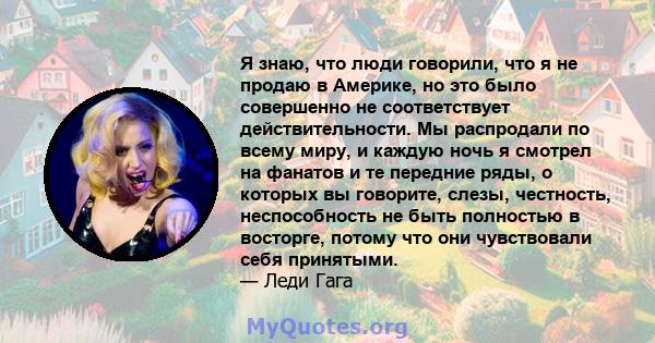 Я знаю, что люди говорили, что я не продаю в Америке, но это было совершенно не соответствует действительности. Мы распродали по всему миру, и каждую ночь я смотрел на фанатов и те передние ряды, о которых вы говорите,