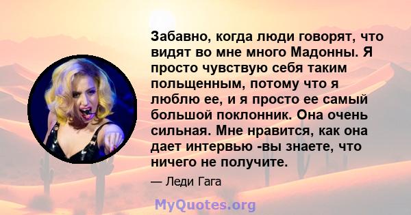 Забавно, когда люди говорят, что видят во мне много Мадонны. Я просто чувствую себя таким польщенным, потому что я люблю ее, и я просто ее самый большой поклонник. Она очень сильная. Мне нравится, как она дает интервью