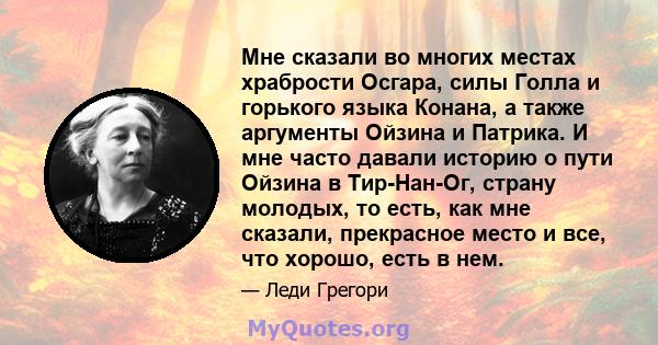 Мне сказали во многих местах храбрости Осгара, силы Голла и горького языка Конана, а также аргументы Ойзина и Патрика. И мне часто давали историю о пути Ойзина в Тир-Нан-Ог, страну молодых, то есть, как мне сказали,