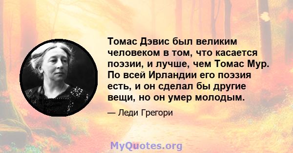 Томас Дэвис был великим человеком в том, что касается поэзии, и лучше, чем Томас Мур. По всей Ирландии его поэзия есть, и он сделал бы другие вещи, но он умер молодым.