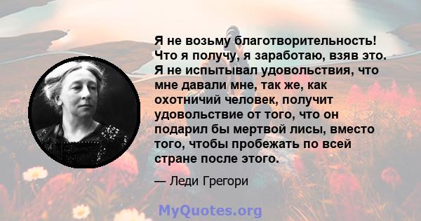 Я не возьму благотворительность! Что я получу, я заработаю, взяв это. Я не испытывал удовольствия, что мне давали мне, так же, как охотничий человек, получит удовольствие от того, что он подарил бы мертвой лисы, вместо