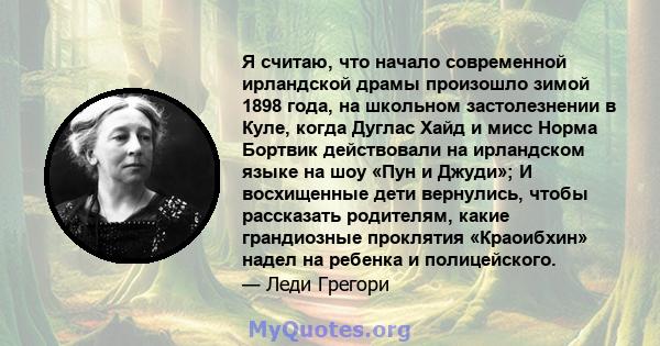 Я считаю, что начало современной ирландской драмы произошло зимой 1898 года, на школьном застолезнении в Куле, когда Дуглас Хайд и мисс Норма Бортвик действовали на ирландском языке на шоу «Пун и Джуди»; И восхищенные