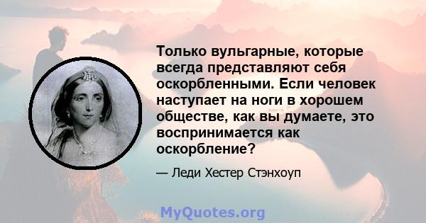 Только вульгарные, которые всегда представляют себя оскорбленными. Если человек наступает на ноги в хорошем обществе, как вы думаете, это воспринимается как оскорбление?