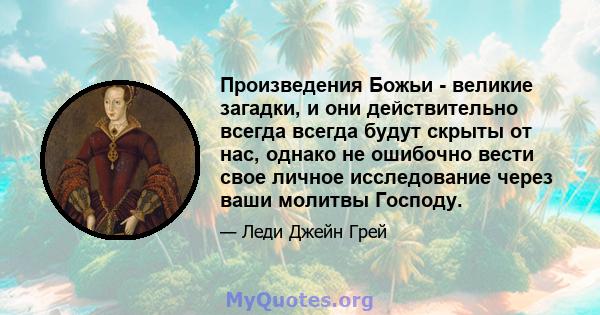 Произведения Божьи - великие загадки, и они действительно всегда всегда будут скрыты от нас, однако не ошибочно вести свое личное исследование через ваши молитвы Господу.