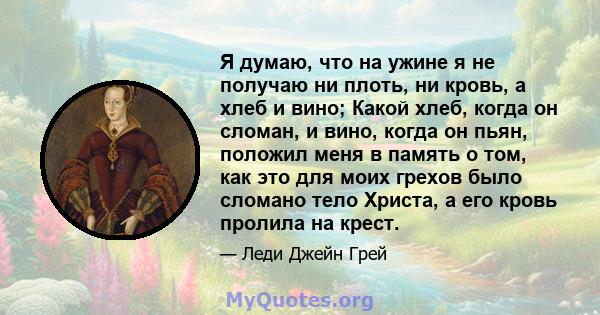 Я думаю, что на ужине я не получаю ни плоть, ни кровь, а хлеб и вино; Какой хлеб, когда он сломан, и вино, когда он пьян, положил меня в память о том, как это для моих грехов было сломано тело Христа, а его кровь