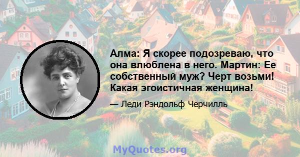 Алма: Я скорее подозреваю, что она влюблена в него. Мартин: Ее собственный муж? Черт возьми! Какая эгоистичная женщина!