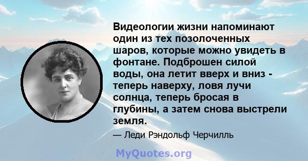 Видеологии жизни напоминают один из тех позолоченных шаров, которые можно увидеть в фонтане. Подброшен силой воды, она летит вверх и вниз - теперь наверху, ловя лучи солнца, теперь бросая в глубины, а затем снова