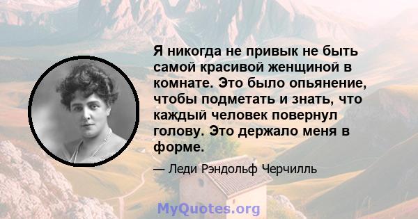 Я никогда не привык не быть самой красивой женщиной в комнате. Это было опьянение, чтобы подметать и знать, что каждый человек повернул голову. Это держало меня в форме.