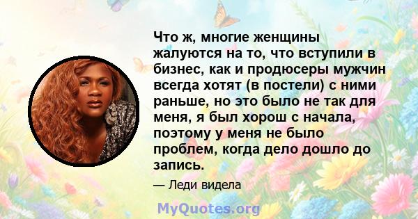 Что ж, многие женщины жалуются на то, что вступили в бизнес, как и продюсеры мужчин всегда хотят (в постели) с ними раньше, но это было не так для меня, я был хорош с начала, поэтому у меня не было проблем, когда дело