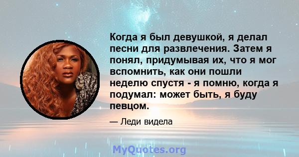 Когда я был девушкой, я делал песни для развлечения. Затем я понял, придумывая их, что я мог вспомнить, как они пошли неделю спустя - я помню, когда я подумал: может быть, я буду певцом.