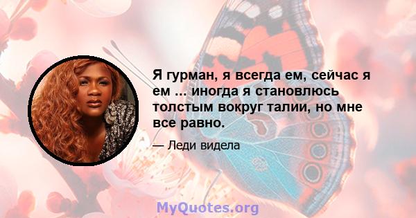 Я гурман, я всегда ем, сейчас я ем ... иногда я становлюсь толстым вокруг талии, но мне все равно.