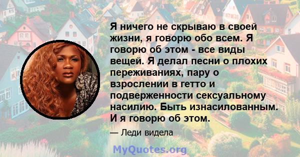 Я ничего не скрываю в своей жизни, я говорю обо всем. Я говорю об этом - все виды вещей. Я делал песни о плохих переживаниях, пару о взрослении в гетто и подверженности сексуальному насилию. Быть изнасилованным. И я