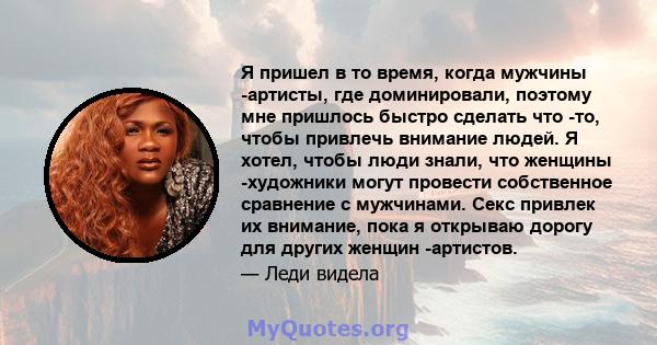 Я пришел в то время, когда мужчины -артисты, где доминировали, поэтому мне пришлось быстро сделать что -то, чтобы привлечь внимание людей. Я хотел, чтобы люди знали, что женщины -художники могут провести собственное