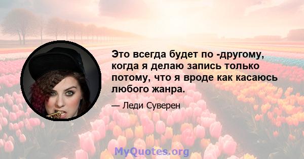 Это всегда будет по -другому, когда я делаю запись только потому, что я вроде как касаюсь любого жанра.