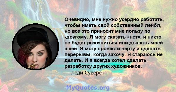 Очевидно, мне нужно усердно работать, чтобы иметь свой собственный лейбл, но все это приносит мне пользу по -другому. Я могу сказать «нет», и никто не будет разозлиться или дышать моей шеей. Я могу провести черту и