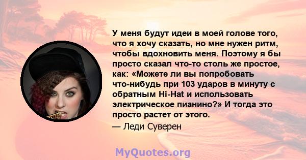 У меня будут идеи в моей голове того, что я хочу сказать, но мне нужен ритм, чтобы вдохновить меня. Поэтому я бы просто сказал что-то столь же простое, как: «Можете ли вы попробовать что-нибудь при 103 ударов в минуту с 