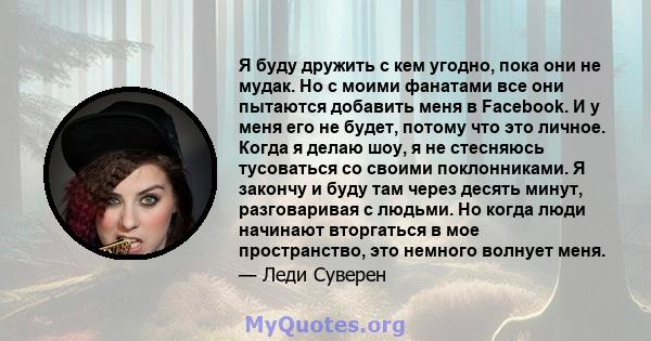 Я буду дружить с кем угодно, пока они не мудак. Но с моими фанатами все они пытаются добавить меня в Facebook. И у меня его не будет, потому что это личное. Когда я делаю шоу, я не стесняюсь тусоваться со своими