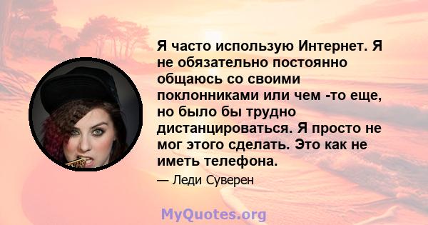 Я часто использую Интернет. Я не обязательно постоянно общаюсь со своими поклонниками или чем -то еще, но было бы трудно дистанцироваться. Я просто не мог этого сделать. Это как не иметь телефона.