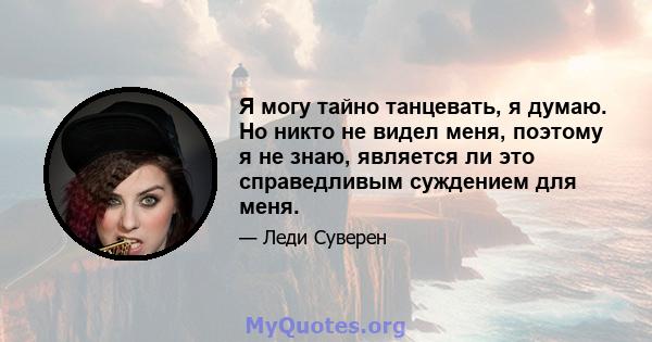 Я могу тайно танцевать, я думаю. Но никто не видел меня, поэтому я не знаю, является ли это справедливым суждением для меня.