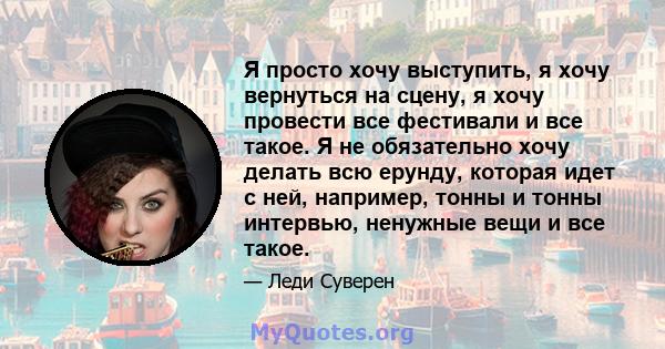 Я просто хочу выступить, я хочу вернуться на сцену, я хочу провести все фестивали и все такое. Я не обязательно хочу делать всю ерунду, которая идет с ней, например, тонны и тонны интервью, ненужные вещи и все такое.