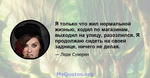 Я только что жил нормальной жизнью, ходил по магазинам, выходил на улицу, разозлился. Я продолжаю сидеть на своей заднице, ничего не делая.