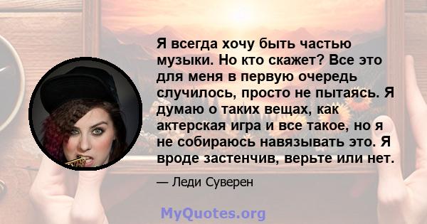 Я всегда хочу быть частью музыки. Но кто скажет? Все это для меня в первую очередь случилось, просто не пытаясь. Я думаю о таких вещах, как актерская игра и все такое, но я не собираюсь навязывать это. Я вроде