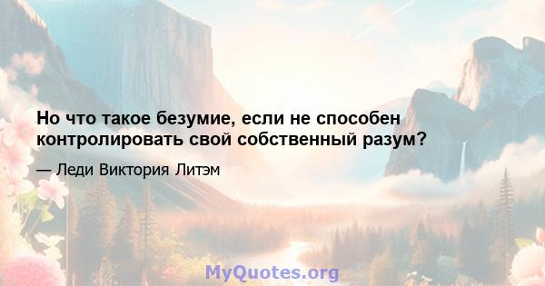 Но что такое безумие, если не способен контролировать свой собственный разум?