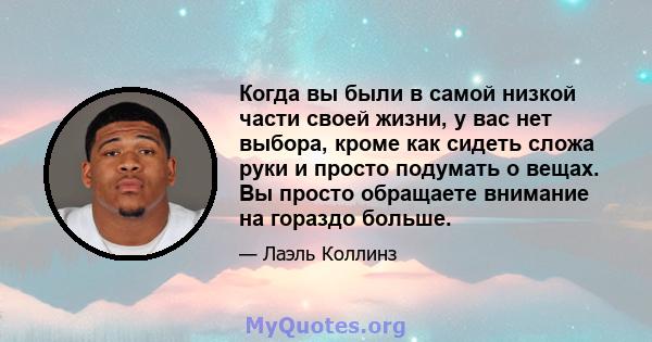 Когда вы были в самой низкой части своей жизни, у вас нет выбора, кроме как сидеть сложа руки и просто подумать о вещах. Вы просто обращаете внимание на гораздо больше.