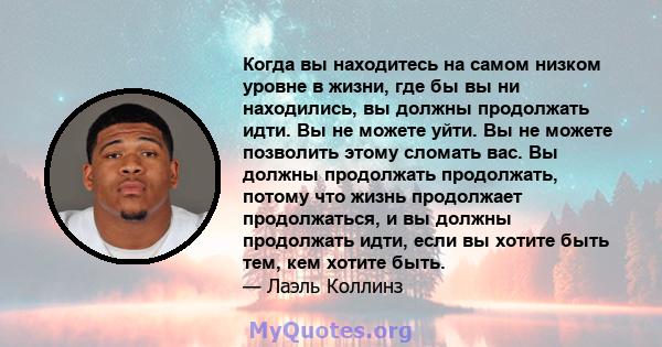 Когда вы находитесь на самом низком уровне в жизни, где бы вы ни находились, вы должны продолжать идти. Вы не можете уйти. Вы не можете позволить этому сломать вас. Вы должны продолжать продолжать, потому что жизнь