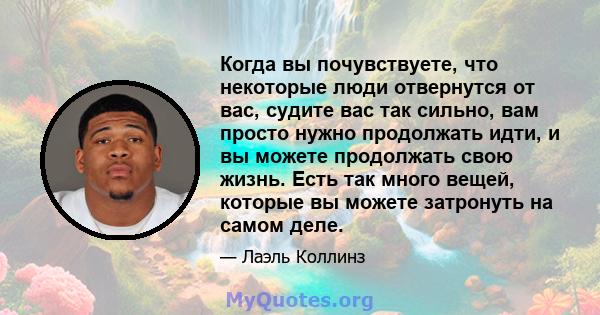 Когда вы почувствуете, что некоторые люди отвернутся от вас, судите вас так сильно, вам просто нужно продолжать идти, и вы можете продолжать свою жизнь. Есть так много вещей, которые вы можете затронуть на самом деле.