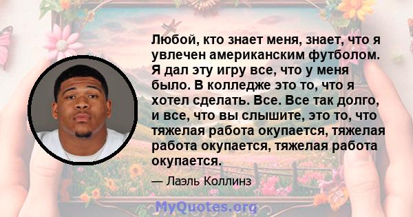 Любой, кто знает меня, знает, что я увлечен американским футболом. Я дал эту игру все, что у меня было. В колледже это то, что я хотел сделать. Все. Все так долго, и все, что вы слышите, это то, что тяжелая работа