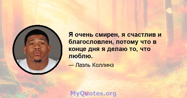 Я очень смирен, я счастлив и благословлен, потому что в конце дня я делаю то, что люблю.