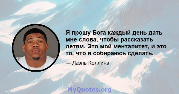 Я прошу Бога каждый день дать мне слова, чтобы рассказать детям. Это мой менталитет, и это то, что я собираюсь сделать.