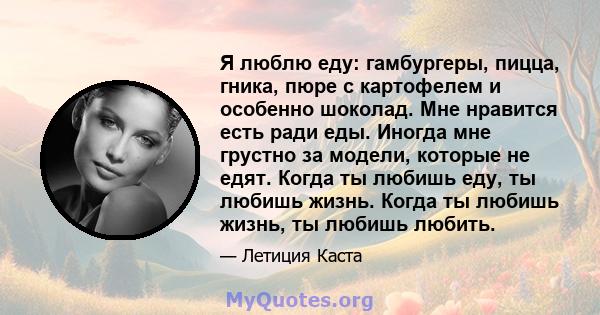 Я люблю еду: гамбургеры, пицца, гника, пюре с картофелем и особенно шоколад. Мне нравится есть ради еды. Иногда мне грустно за модели, которые не едят. Когда ты любишь еду, ты любишь жизнь. Когда ты любишь жизнь, ты