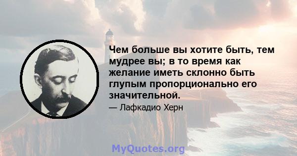 Чем больше вы хотите быть, тем мудрее вы; в то время как желание иметь склонно быть глупым пропорционально его значительной.