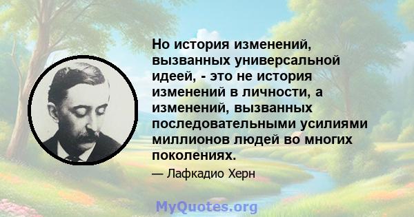 Но история изменений, вызванных универсальной идеей, - это не история изменений в личности, а изменений, вызванных последовательными усилиями миллионов людей во многих поколениях.