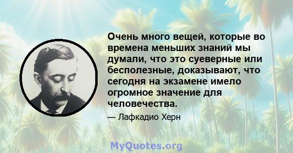 Очень много вещей, которые во времена меньших знаний мы думали, что это суеверные или бесполезные, доказывают, что сегодня на экзамене имело огромное значение для человечества.