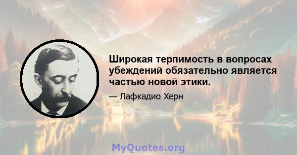 Широкая терпимость в вопросах убеждений обязательно является частью новой этики.