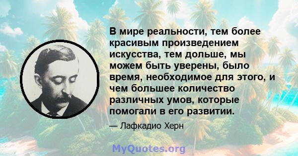 В мире реальности, тем более красивым произведением искусства, тем дольше, мы можем быть уверены, было время, необходимое для этого, и чем большее количество различных умов, которые помогали в его развитии.